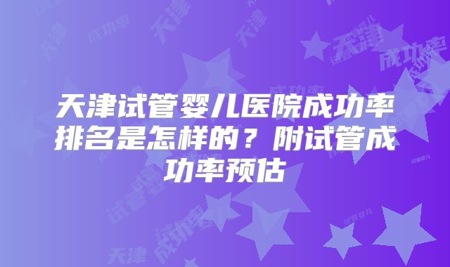天津试管婴儿医院成功率排名是怎样的?附试管成功率预估