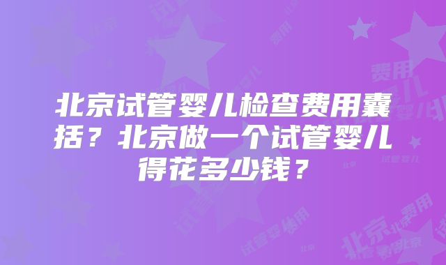 北京试管婴儿检查费用囊括？北京做一个试管婴儿得花多少钱？