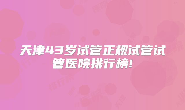 天津43岁试管正规试管试管医院排行榜!