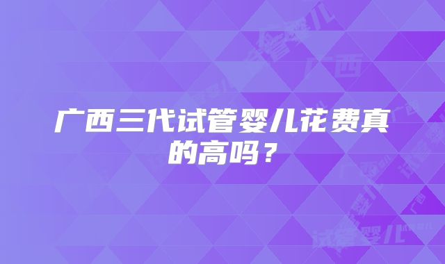广西三代试管婴儿花费真的高吗？