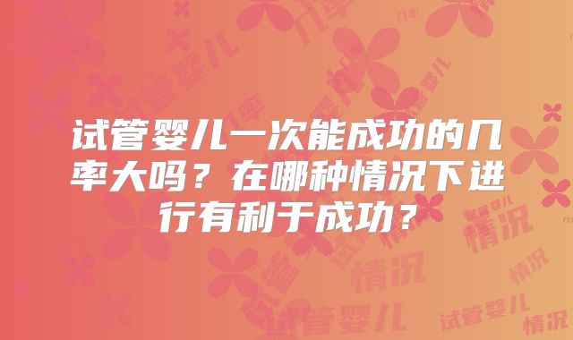 试管婴儿一次能成功的几率大吗？在哪种情况下进行有利于成功？