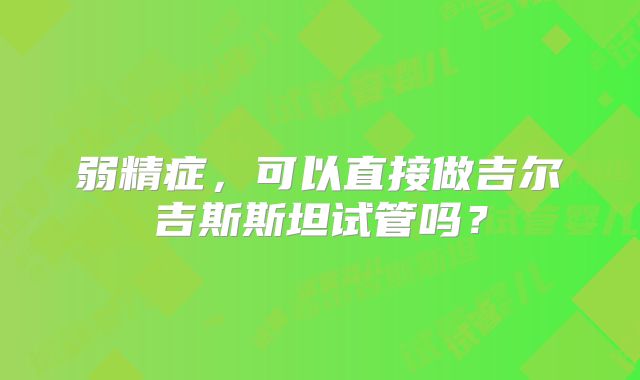弱精症,可以直接做吉尔吉斯斯坦试管吗?