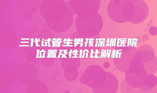 三代试管生男孩深圳医院位置及性价比解析