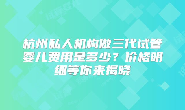 杭州私人机构做三代试管婴儿费用是多少?价格明细等你来揭晓