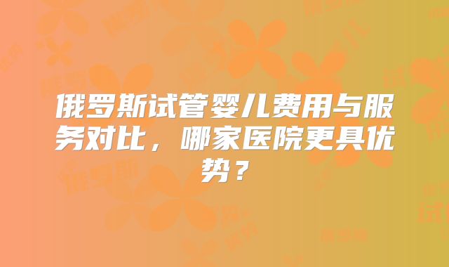 俄罗斯试管婴儿费用与服务对比，哪家医院更具优势？