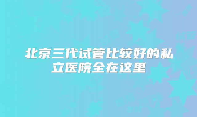 北京三代试管比较好的私立医院全在这里