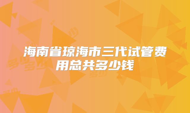海南省琼海市三代试管费用总共多少钱