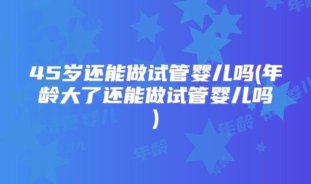 45岁还能做试管婴儿吗(年龄大了还能做试管婴儿吗)