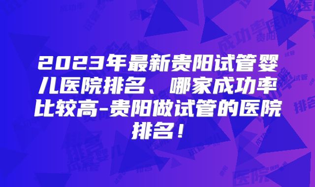 2023年最新贵阳试管婴儿医院排名、哪家成功率比较高-贵阳做试管的医院排名！