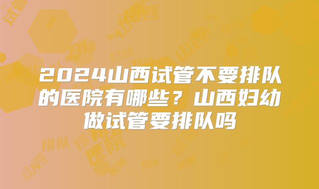 2024山西试管不要排队的医院有哪些?山西妇幼做试管要排队吗