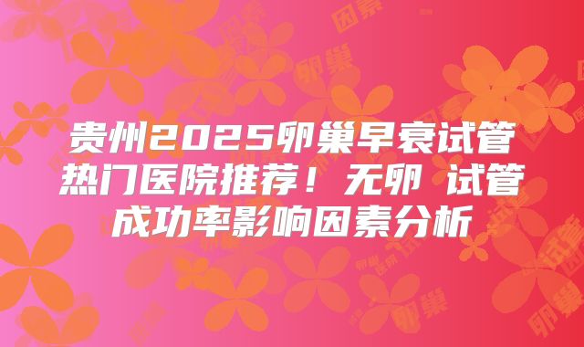 贵州2025卵巢早衰试管热门医院推荐！无卵�试管成功率影响因素分析