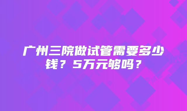 广州三院做试管需要多少钱？5万元够吗？