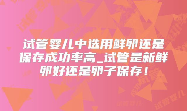 试管婴儿中选用鲜卵还是保存成功率高_试管是新鲜卵好还是卵子保存!