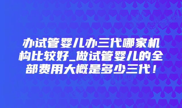办试管婴儿办三代哪家机构比较好_做试管婴儿的全部费用大概是多少三代！