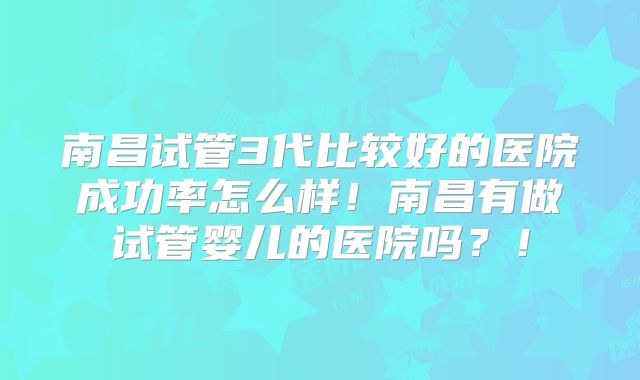 南昌试管3代比较好的医院成功率怎么样！南昌有做试管婴儿的医院吗？！