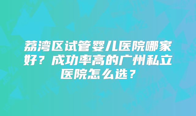 荔湾区试管婴儿医院哪家好？成功率高的广州私立医院怎么选？