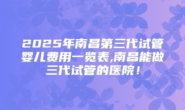 2025年南昌第三代试管婴儿费用一览表,南昌能做三代试管的医院！