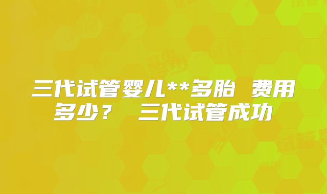 三代试管婴儿**多胎 费用多少？ 三代试管成功