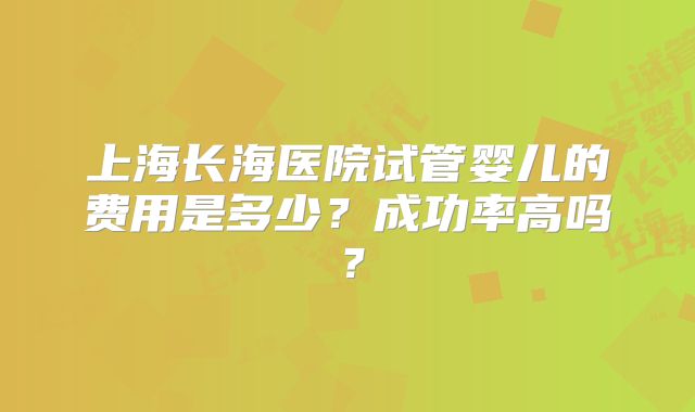 上海长海医院试管婴儿的费用是多少？成功率高吗？