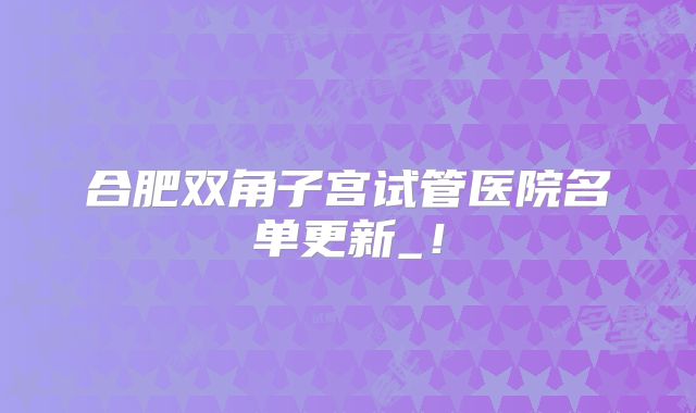 合肥双角子宫试管医院名单更新_！