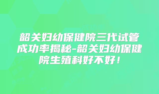 韶关妇幼保健院三代试管成功率揭秘-韶关妇幼保健院生殖科好不好！