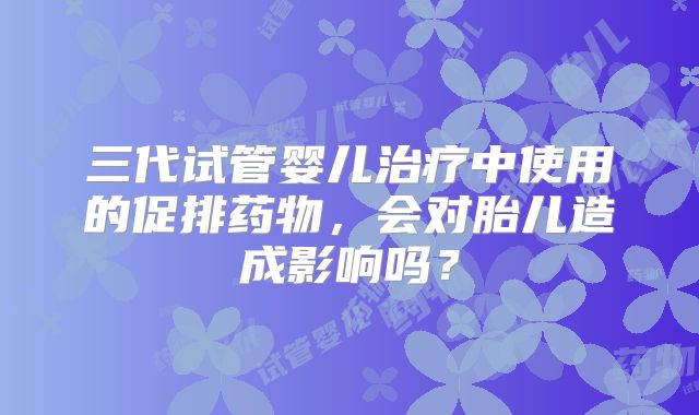 三代试管婴儿治疗中使用的促排药物，会对胎儿造成影响吗？