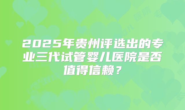 2025年贵州评选出的专业三代试管婴儿医院是否值得信赖？