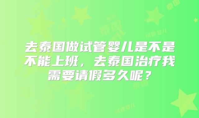 去泰国做试管婴儿是不是不能上班,去泰国治疗我需要请假多久呢?