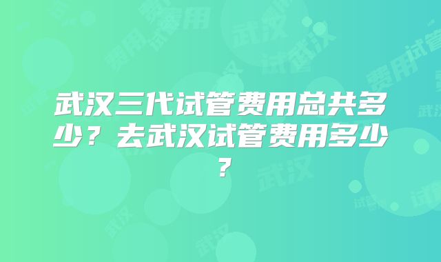 武汉三代试管费用总共多少?去武汉试管费用多少?