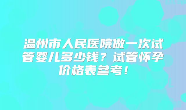 温州市人民医院做一次试管婴儿多少钱？试管怀孕价格表参考！