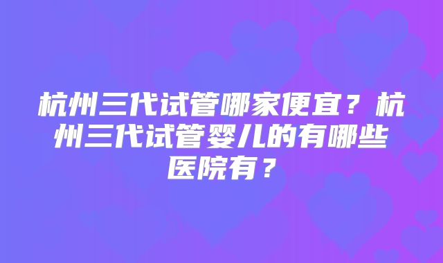杭州三代试管哪家便宜？杭州三代试管婴儿的有哪些医院有？
