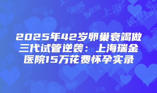 2025年42岁卵巢衰竭做三代试管逆袭：上海瑞金医院15万花费怀孕实录