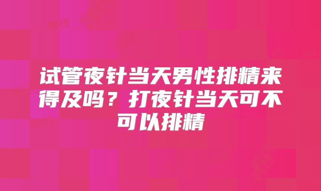 试管夜针当天男性排精来得及吗？打夜针当天可不可以排精