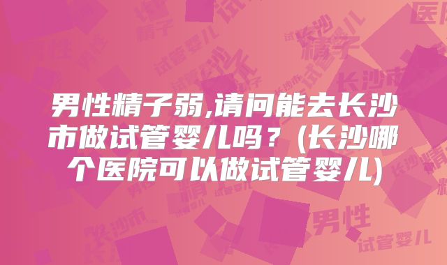 男性精子弱,请问能去长沙市做试管婴儿吗？(长沙哪个医院可以做试管婴儿)