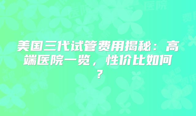 美国三代试管费用揭秘：高端医院一览，性价比如何？