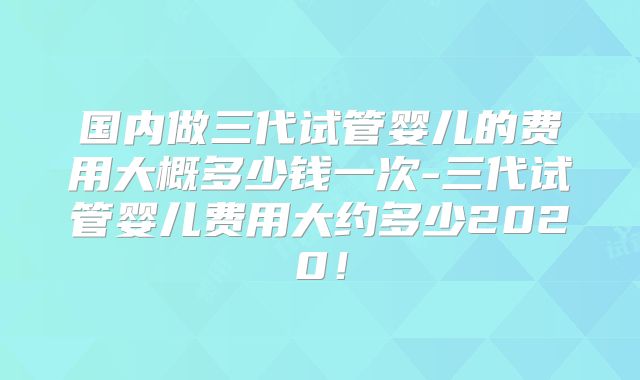 国内做三代试管婴儿的费用大概多少钱一次-三代试管婴儿费用大约多少2020！