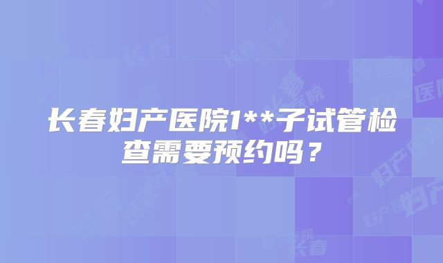 长春妇产医院1**子试管检查需要预约吗?