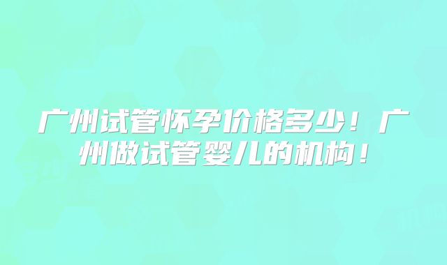 广州试管怀孕价格多少！广州做试管婴儿的机构！