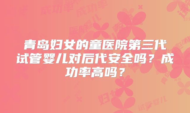 青岛妇女的童医院第三代试管婴儿对后代安全吗？成功率高吗？