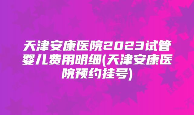 天津安康医院2023试管婴儿费用明细(天津安康医院预约挂号)