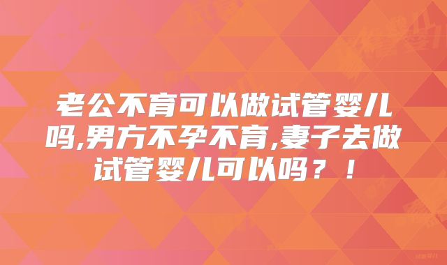 老公不育可以做试管婴儿吗,男方不孕不育,妻子去做试管婴儿可以吗?!