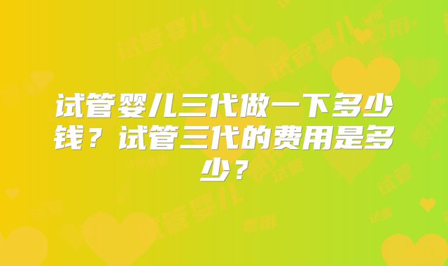 试管婴儿三代做一下多少钱？试管三代的费用是多少？