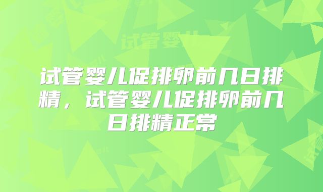 试管婴儿促排卵前几日排精,试管婴儿促排卵前几日排精正常