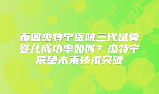 泰国杰特宁医院三代试管婴儿成功率如何?杰特宁展望未来技术突破