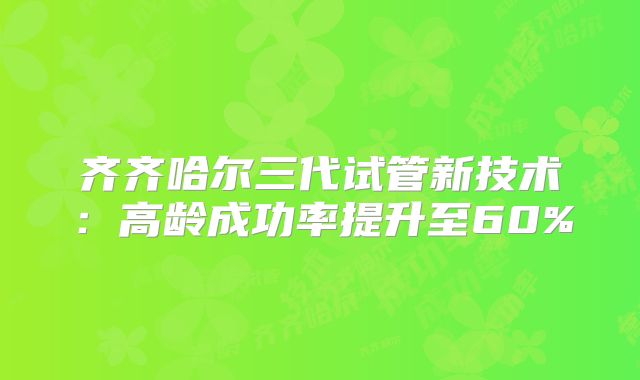 齐齐哈尔三代试管新技术：高龄成功率提升至60%