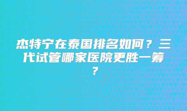 杰特宁在泰国排名如何？三代试管哪家医院更胜一筹？