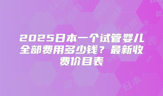 2025日本一个试管婴儿全部费用多少钱？最新收费价目表