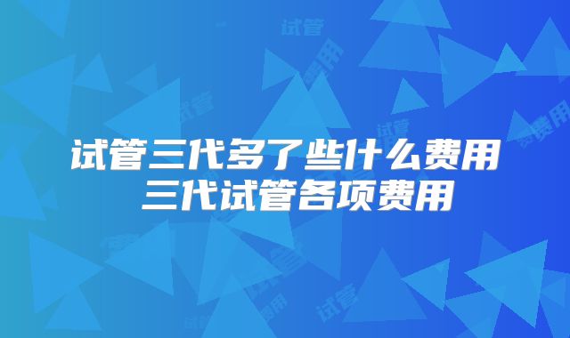 试管三代多了些什么费用 三代试管各项费用
