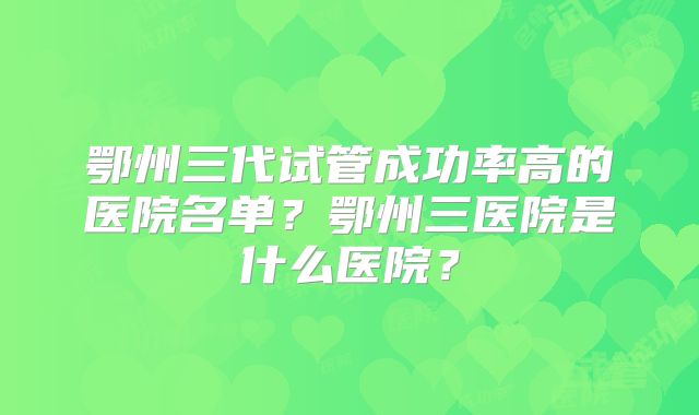 鄂州三代试管成功率高的医院名单?鄂州三医院是什么医院?