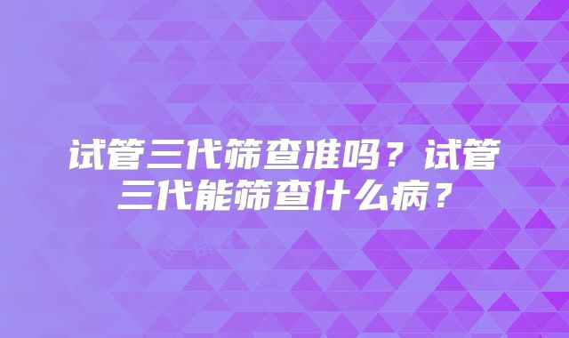 试管三代筛查准吗?试管三代能筛查什么病?